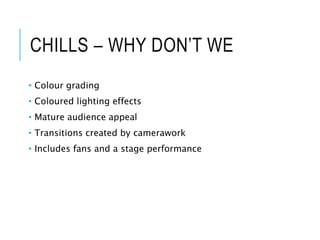 CHILLS – WHY DON’T WE
• Colour grading
• Coloured lighting effects
• Mature audience appeal
• Transitions created by camerawork
• Includes fans and a stage performance
 