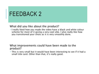 FEEDBACK 2
What did you like about the product?
 I really liked how you made the video have a black and white colour
scheme for most of it giving a very cool vibe. I also really like how
you transitioned your shots as it is very smoothly done.
What improvements could have been made to the
product?
 This is very small but it would have been interesting to see if it had a
small title card. Other than that, it’s really good.
 