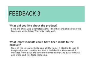 FEEDBACK 3
What did you like about the product?
 I like the shots and cinematography. I like the song choice with the
black and white filter. They mix really well.
What improvements could have been made to the
product?
 Most of the intros to shots were all the same. It started to lose its
imagination and creative feel that it had the first time round. It
switches from black and white to normal colour and back to black
and white and this feels confusing.
 