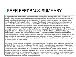PEER FEEDBACK SUMMARY
In regards towards the feedback gathered from my nearby peers, majority of the time I disagree with
some of the statements; otherwise they seem very beneficial in improving my music video produced and
could help efficiently with the narrative that's stated throughout. Initially, an aspect that seems to occur
regularly through the feedback gathered consists of switches in the overall color scheme from scene to
scene and shot to shot. Predominantly I had used this switch for the vivid colors to black and white in
representing an attempt to push away the mental health struggles around the main character and
primarily helps express his feelings towards the audience; however, after a judgement in the feedback
received, it seems evident that it can be ‘confusing’ and shows a lack of imagination through my audience.
Originally it seemed effective in engaging my audience, of which it still does, whilst also effectively
portraying the narrative that is present throughout; but i can understand the reasoning behind it being
confusing; and so in the case of this occurrence, regarding improvements to be made, I would change this
by predominantly making all of the separate scene a solid color scheme. Furthermore, to maintain an
understanding of the narrative after this change, another technique would have to be implied, ensuring it
is easy to fathom as the audience.
Furthermore, another piece of feedback that seems beneficial in changing within my music video comes
under including a small title card. Currently there is a slight introduction to my music video, displaying a
bunch of isolated locations of which a figure is present within; by adding a title card it may show a clearer
understanding into the narrative, as for ‘In My Mind’ is closely relatable against mental health, but most
importantly may reflect a film trailer, portraying a much more professional product, but also displays that
there is a clear narrative within, engaging and letting my audience show more of an understanding into the
video itself; this predominantly creates more of a connection between myself and the viewers, evidently
showing how it would be effective and very beneficial.
 