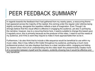 PEER FEEDBACK SUMMARY
In regards towards the feedback that I had gathered from my nearby peers, a reoccurring theme
had appeared across the majority of the replied, this coming under the regular color stitches being
slightly confusing, alongside this repetition reflects a lack of imagination. Even Though I do
strongly believe that this visual effect is effective in engaging the audience, yet also in portraying
the narrative; however, due to a recurring theme here, it seems suitable to change this based upon
it regularly occur, this is primarily because as the producer of the video, I need to suit the needs of
my audience, and if this is want they require to make it more approachable than so be it.
Furthermore, I do also think that to include a title sequence would be beneficial to use within my
music video. Also it may reflect a film trailer throughout my audience, portraying a much more
professional product, but also displays that there is a clear narrative within, engaging and letting
my viewers show more of an understanding into the video itself; this predominantly creates more
of a connection between myself and the viewers, evidently showing how it would be effective and
very beneficial.
 