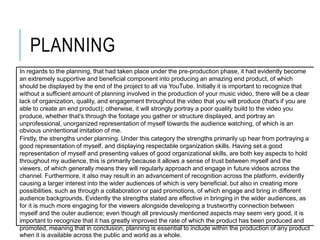PLANNING
In regards to the planning, that had taken place under the pre-production phase, it had evidently become
an extremely supportive and beneficial component into producing an amazing end product, of which
should be displayed by the end of the project to all via YouTube. Initially it is important to recognize that
without a sufficient amount of planning involved in the production of your music video, there will be a clear
lack of organization, quality, and engagement throughout the video that you will produce (that's if you are
able to create an end product); otherwise, it will strongly portray a poor quality build to the video you
produce, whether that's through the footage you gather or structure displayed, and portray an
unprofessional, unorganized representation of myself towards the audience watching, of which is an
obvious unintentional imitation of me.
Firstly, the strengths under planning. Under this category the strengths primarily up hear from portraying a
good representation of myself, and displaying respectable organization skills. Having set a good
representation of myself and presenting values of good organizational skills, are both key aspects to hold
throughout my audience, this is primarily because it allows a sense of trust between myself and the
viewers, of which generally means they will regularly approach and engage in future videos across the
channel. Furthermore, it also may result in an advancement of recognition across the platform, evidently
causing a larger interest into the wider audiences of which is very beneficial; but also in creating more
possibilities, such as through a collaboration or paid promotions, of which engage and bring in different
audience backgrounds. Evidently the strengths stated are effective in bringing in the wider audiences, as
for it is much more engaging for the viewers alongside developing a trustworthy connection between
myself and the outer audience; even though all previously mentioned aspects may seem very good, it is
important to recognize that it has greatly improved the rate of which the product has been produced and
promoted, meaning that in conclusion, planning is essential to include within the production of any product
when it is available across the public and world as a whole.
 