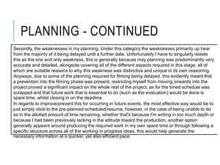 PLANNING - CONTINUED
Secondly, the weaknesses in my planning. Under this category the weaknesses primarily up hear
from the majority of it being delayed until a further date. Unfortunately I have to singularly isolate
this as the one and only weakness, this is generally because may planning was predominantly very
accurate and detailed, alongside covering all of the different aspects required in this stage, all of
which are suitable reasons to why this weakness was distinctive and unique in its own reasoning.
Anyways, due to some of the planning required for filming being delayed, this evidently meant that
a prevention into the filming phase was present; restricting myself from moving onwards into the
project proved a significant impact on the whole rest of the project, as for the timed schedule was
scrapped and that future work that is essential to do (such as the evaluation) would be done is
spare time, whilst closing in on the deadline.
In regards to improve/prevent this for occurring in future events, the most effective way would be to
just simply stick to the pre-planned scheduled/resume; however, in the case of being unable to do
so in the allotted amount of time remaining, whether that's because I'm writing in too much depth or
because I had been previously lacking in the attitude toward the production, another option
generally appears around producing the required work in my own spare time or through following a
specific structure across all of the working in progress ideas, this would help generate the
necessary information at a quicker, yet also efficient pace.
 