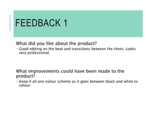 FEEDBACK 1
What did you like about the product?
 Good editing on the beat and transitions between the shots. Looks
very professional.
What improvements could have been made to the
product?
 Keep it all one colour scheme as it goes between black and white to
colour.
 