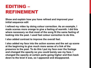 EDITING –
REFINEMENT
Show and explain how you have refined and improved your
initial sequence edit
I refined my video by doing colour correction. As an example, I
made scenes more orange to give a feeling of warmth. I did this
where necessary so that most of the song fit the same feeling of
looking into the past. I used fast colour correction to do this.
I also added contrast to improve the overall feel.
I also added my face into the action scenes and the set up scene
at the beginning to give much more sense of a link of the
presence to the past. To do this I put my face over the footage
and changed the opacity so you could barely see my face. I
changed the opacity at certain parts going higher and then back
down to the level it was, so I appeared and disappeared.
 