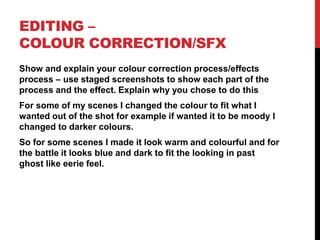 EDITING –
COLOUR CORRECTION/SFX
Show and explain your colour correction process/effects
process – use staged screenshots to show each part of the
process and the effect. Explain why you chose to do this
For some of my scenes I changed the colour to fit what I
wanted out of the shot for example if wanted it to be moody I
changed to darker colours.
So for some scenes I made it look warm and colourful and for
the battle it looks blue and dark to fit the looking in past
ghost like eerie feel.
 