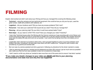FILMING
Explain what worked and didn’t work about your filming and how you managed this covering the following areas:
• Technical – using the cameras and any technical equipment; this could be how you did your lip sync, used the
green screen, dealt with problems with batteries, etc
• Logistical – did your locations work? Did you have any access problems? Did it rain?
• Personnel – how were your cast/crew? Did anyone let you down? How did you manage this?
• Planning – did your planning help? Do you think it could have worked better? How?
• Next steps – do you need to re-film? Film more? Have you changed your video? How/why?
• I had a few Technical issues when first filming with the Cannon camera as it was recording with a lot of bloom and
it took some time to figure out how to correct this to enable me to use the camera correctly. Also another technical
issue was the battery life was short and ran out quickly. I over came this by taking more than one battery out on
location.
• Logistically I feel I planned my locations well as the y were grouped together by area so journeys between each
location had been considered, this alos kept costs down and didn’t waste time. Transport to each location was
provided by my parents and worked well.
• My mum was my camera assistant and did a good job in following my directions for the shots I wanted to create.
• I feel my planning was good as I worked around weekends and days off to ensure I got as much done as possible I
also made sure that my mum was available to take me to locations on these days.
• I didn’t need to re-film any shots as I tended to take more than one of the same shot to ensure I had what I wanted.
*If you make any drastic changes to your video you MUST add this to your planning
documentation and state how and why this has happened
 