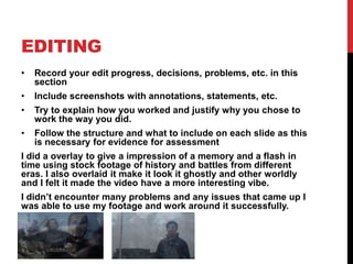 EDITING
• Record your edit progress, decisions, problems, etc. in this
section
• Include screenshots with annotations, statements, etc.
• Try to explain how you worked and justify why you chose to
work the way you did.
• Follow the structure and what to include on each slide as this
is necessary for evidence for assessment
I did a overlay to give a impression of a memory and a flash in
time using stock footage of history and battles from different
eras. I also overlaid it make it look it ghostly and other worldly
and I felt it made the video have a more interesting vibe.
I didn’t encounter many problems and any issues that came up I
was able to use my footage and work around it successfully.
 