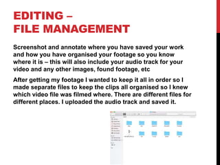 EDITING –
FILE MANAGEMENT
Screenshot and annotate where you have saved your work
and how you have organised your footage so you know
where it is – this will also include your audio track for your
video and any other images, found footage, etc
After getting my footage I wanted to keep it all in order so I
made separate files to keep the clips all organised so I knew
which video file was filmed where. There are different files for
different places. I uploaded the audio track and saved it.
 