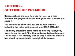 EDITING –
SETTING UP PREMIERE
Screenshot and annotate how you have set up a new
Premiere Pro project – indicate what you called it, where you
saved it
You should also show how you set up your timeline,
indicating the video settings used [e.g. DSLR 1080p 25]
I called my project the same name as my song ‘Everybody
wants to rule the world’ for filing and organisational reasons.
I also saved it to a memory stick to keep it safe and ensure I
had a back up copy should my original file corrupt.
 