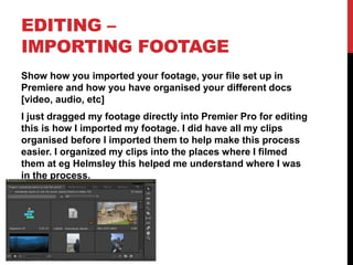 EDITING –
IMPORTING FOOTAGE
Show how you imported your footage, your file set up in
Premiere and how you have organised your different docs
[video, audio, etc]
I just dragged my footage directly into Premier Pro for editing
this is how I imported my footage. I did have all my clips
organised before I imported them to help make this process
easier. I organized my clips into the places where I filmed
them at eg Helmsley this helped me understand where I was
in the process.
 
