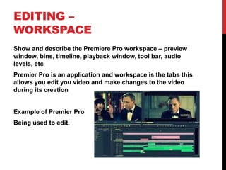 EDITING –
WORKSPACE
Show and describe the Premiere Pro workspace – preview
window, bins, timeline, playback window, tool bar, audio
levels, etc
Premier Pro is an application and workspace is the tabs this
allows you edit you video and make changes to the video
during its creation
Example of Premier Pro
Being used to edit.
 