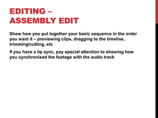 EDITING –
ASSEMBLY EDIT
Show how you put together your basic sequence in the order
you want it – previewing clips, dragging to the timeline,
trimming/cutting, etc
If you have a lip sync, pay special attention to showing how
you synchronised the footage with the audio track
 