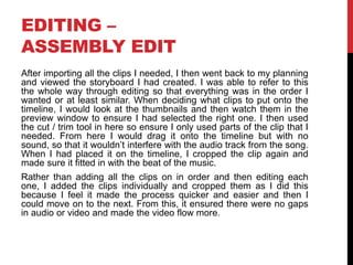 EDITING –
ASSEMBLY EDIT
After importing all the clips I needed, I then went back to my planning
and viewed the storyboard I had created. I was able to refer to this
the whole way through editing so that everything was in the order I
wanted or at least similar. When deciding what clips to put onto the
timeline, I would look at the thumbnails and then watch them in the
preview window to ensure I had selected the right one. I then used
the cut / trim tool in here so ensure I only used parts of the clip that I
needed. From here I would drag it onto the timeline but with no
sound, so that it wouldn’t interfere with the audio track from the song.
When I had placed it on the timeline, I cropped the clip again and
made sure it fitted in with the beat of the music.
Rather than adding all the clips on in order and then editing each
one, I added the clips individually and cropped them as I did this
because I feel it made the process quicker and easier and then I
could move on to the next. From this, it ensured there were no gaps
in audio or video and made the video flow more.
 
