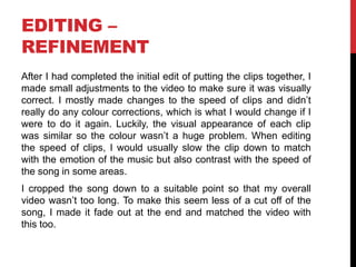 EDITING –
REFINEMENT
After I had completed the initial edit of putting the clips together, I
made small adjustments to the video to make sure it was visually
correct. I mostly made changes to the speed of clips and didn’t
really do any colour corrections, which is what I would change if I
were to do it again. Luckily, the visual appearance of each clip
was similar so the colour wasn’t a huge problem. When editing
the speed of clips, I would usually slow the clip down to match
with the emotion of the music but also contrast with the speed of
the song in some areas.
I cropped the song down to a suitable point so that my overall
video wasn’t too long. To make this seem less of a cut off of the
song, I made it fade out at the end and matched the video with
this too.
 