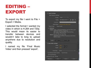 EDITING –
EXPORT
To export my file I went to File >
Export > Media.
I selected the format I wanted my
video in which is H.264 and 720p.
This would mean its easier to
transfer between devices and
wouldn’t take to long to upload
anywhere due to resolution and
quality.
I named my file ‘Final Music
Video’ and then pressed ‘export’.
 