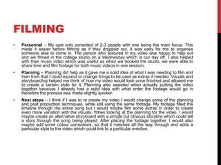 FILMING
• Personnel – My cast only consisted of 2-3 people with one being the main focus. This
made it easier before filming as if they dropped out, it was easy for me to organise
someone else to come in. The person who featured in my video was happy to help out
and we filmed in the college studio on a Wednesday which is our day off. I also helped
with their music video which was useful as when we booked the studio, we were able to
share time and film footage for both music videos in one session.
• Planning – Planning did help as it gave me a solid idea of what I was needing to film and
then from that I could expand or change things to be used as extras if needed. Visuals and
storyboarding helped me think of how my video would look once finished and allowed me
to create a certain style for it. Planning also assisted when actually putting the video
together because I already had a solid idea with what order the footage would go in
therefore the process was made slightly quicker.
• Next steps – I think if I was to re create my video I would change some of the planning
and post production techniques, while still using the same footage. My footage filled the
timeline through the entire song but I would maybe film some extras in order to create
even more variation with the visuals. When looking at the planning for the video, I would
maybe create an alternative storyboard with a simple but obvious storyline which could tell
a story through the song being played. After placing the footage together, I would also
maybe add some colour corrections, so that it matches all the way through and adds a
particular style to the video which could link to a particular emotion.
 