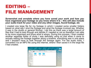 EDITING –
FILE MANAGEMENT
Screenshot and annotate where you have saved your work and how you
have organised your footage so you know where it is – this will also include
your audio track for your video and any other images, found footage, etc
I created one large file for my footage in which I created some smaller folders
based on what day I shot the footage and what the footage involved (eg. Whether
it was in the studio or general filming). I did this as there was a large amount of
files that I had to look through and decide if I needed or not so therefore I am able
to be more organised and know what is where. During this process, I then created
another separate folder of shots I was definitely using so that when it came to
actually editing the footage together along a timeline, everything was in one place
and I wouldn't have to look through the footage again. For the audio track, I
converted it to an MP3 file using the internet, where I then saved it in the large file
I had created.
 