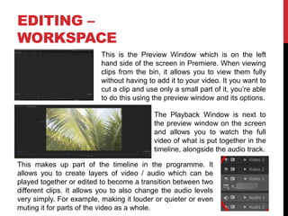 EDITING –
WORKSPACE
This makes up part of the timeline in the programme. It
allows you to create layers of video / audio which can be
played together or edited to become a transition between two
different clips. It allows you to also change the audio levels
very simply. For example, making it louder or quieter or even
muting it for parts of the video as a whole.
This is the Preview Window which is on the left
hand side of the screen in Premiere. When viewing
clips from the bin, it allows you to view them fully
without having to add it to your video. It you want to
cut a clip and use only a small part of it, you’re able
to do this using the preview window and its options.
The Playback Window is next to
the preview window on the screen
and allows you to watch the full
video of what is put together in the
timeline, alongside the audio track.
 