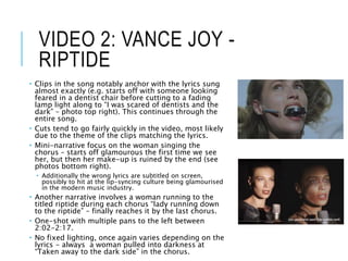 VIDEO 2: VANCE JOY -
RIPTIDE
 Clips in the song notably anchor with the lyrics sung
almost exactly (e.g. starts off with someone looking
feared in a dentist chair before cutting to a fading
lamp light along to “I was scared of dentists and the
dark” – photo top right). This continues through the
entire song.
 Cuts tend to go fairly quickly in the video, most likely
due to the theme of the clips matching the lyrics.
 Mini-narrative focus on the woman singing the
chorus – starts off glamourous the first time we see
her, but then her make-up is ruined by the end (see
photos bottom right).
 Additionally the wrong lyrics are subtitled on screen,
possibly to hit at the lip-syncing culture being glamourised
in the modern music industry.
 Another narrative involves a woman running to the
titled riptide during each chorus “lady running down
to the riptide” – finally reaches it by the last chorus.
 One-shot with multiple pans to the left between
2:02-2:17.
 No fixed lighting, once again varies depending on the
lyrics - always a woman pulled into darkness at
“Taken away to the dark side” in the chorus.
 