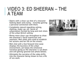 VIDEO 3: ED SHEERAN – THE
A TEAM
 Opens with a close-up shot of a character
looking down and crying – instantly gaining
a personal connection with them.
 Completely natural regarding setting,
clothing, make-up, etc. Sense of
urbanization formed by long and mid-shots
of the urban British setting.
 Plenty more close-ups throughout to show
the character’s facial expression and
reactions. Mid-shots also used to establish
her actions and her life on the streets.
 Mid-shot with a fast forward time warp
displays the business of the urban
environment, yet keeps the emotional
narrative going as the character is sat down
and still getting ignored (see photo below).
 Ultimately the narrative of the video drifts
into the character being shown to live a life
of sex work.
 