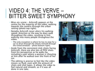 VIDEO 4: THE VERVE –
BITTER SWEET SYMPHONY
 Mise-en-scene – Ashcroft appears at the
centre for the majority of the video, walking
towards the camera through the urban
setting (photo top right).
 Notably Ashcroft never alters his walking
speed, direction or the way he does walk
throughout the video, resulting in him
walking into many people throughout the
video.
 The only exception is where he has to stop for a
car to drive through (he checks himself through
the tinted windows – photo bottom right).
 Aside from the consistent mid-shots facing
Ashcroft, there are also lots of POV shots
from his perspective as he walks by,
including a part where a woman is shouting
at him after he walked over the front of her
car.
 The editing is precise to feel like the video
moves so fluid, even with the amount of
shots and shot types. It allows the video to
feel natural and smooth, as if it was all
done in one take.
 