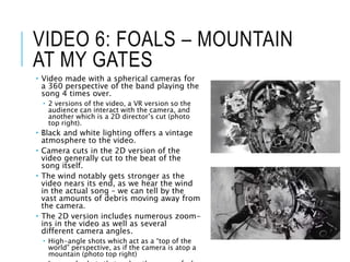 VIDEO 6: FOALS – MOUNTAIN
AT MY GATES
 Video made with a spherical cameras for
a 360 perspective of the band playing the
song 4 times over.
 2 versions of the video, a VR version so the
audience can interact with the camera, and
another which is a 2D director’s cut (photo
top right).
 Black and white lighting offers a vintage
atmosphere to the video.
 Camera cuts in the 2D version of the
video generally cut to the beat of the
song itself.
 The wind notably gets stronger as the
video nears its end, as we hear the wind
in the actual song – we can tell by the
vast amounts of debris moving away from
the camera.
 The 2D version includes numerous zoom-
ins in the video as well as several
different camera angles.
 High-angle shots which act as a “top of the
world” perspective, as if the camera is atop a
mountain (photo top right)
 