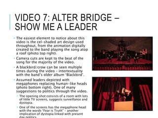 VIDEO 7: ALTER BRIDGE –
SHOW ME A LEADER
 The easiest element to notice about this
video is the cel-shaded art design used
throughout, from the animation digitally
created to the band playing the song atop
a roof (photo top right).
 Camera cuts are kept to the beat of the
song for the majority of the video.
 A blackbird/crow can be seen multiple
times during the video – intertextuality
with the band’s older album ‘Blackbird’.
 Assumed leaders depicted with
megaphones replacing human-like heads
(photo bottom right). One of many
suggestions to politics through the video.
 The opening shot consists of a room with lots
of little TV screens, suggests surveillance and
dystopia.
 One of the screens has the megaphone head
with the words “Fear is Truth” – another
implication of dystopia linked with present
 
