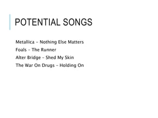 POTENTIAL SONGS
Metallica - Nothing Else Matters
Foals – The Runner
Alter Bridge – Shed My Skin
The War On Drugs – Holding On
 