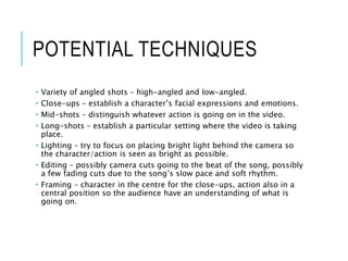 POTENTIAL TECHNIQUES
 Variety of angled shots – high-angled and low-angled.
 Close-ups – establish a character’s facial expressions and emotions.
 Mid-shots – distinguish whatever action is going on in the video.
 Long-shots – establish a particular setting where the video is taking
place.
 Lighting – try to focus on placing bright light behind the camera so
the character/action is seen as bright as possible.
 Editing – possibly camera cuts going to the beat of the song, possibly
a few fading cuts due to the song’s slow pace and soft rhythm.
 Framing – character in the centre for the close-ups, action also in a
central position so the audience have an understanding of what is
going on.
 