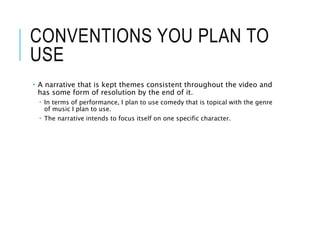 CONVENTIONS YOU PLAN TO
USE
 A narrative that is kept themes consistent throughout the video and
has some form of resolution by the end of it.
 In terms of performance, I plan to use comedy that is topical with the genre
of music I plan to use.
 The narrative intends to focus itself on one specific character.
 