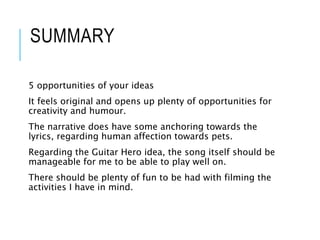 SUMMARY
5 opportunities of your ideas
It feels original and opens up plenty of opportunities for
creativity and humour.
The narrative does have some anchoring towards the
lyrics, regarding human affection towards pets.
Regarding the Guitar Hero idea, the song itself should be
manageable for me to be able to play well on.
There should be plenty of fun to be had with filming the
activities I have in mind.
 
