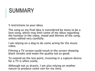 SUMMARY
5 restrictions to your ideas
The song as my final idea is considered by many to be a
love song, which may limit some of my ideas regarding
the humour in the video, mood and themes of the song,
unless edited very carefully.
I am relying on a dog to do some acting for the music
video.
Filming a TV screen could result in the screen showing
black streaks and make the quality not as good.
To extend on the last point, investing in a capture device
for a TV is often costly.
Although not as drastic, I am also relying on mother
nature to produce some rain for my intro.
 