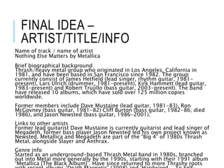 FINAL IDEA –
ARTIST/TITLE/INFO
Name of track / name of artist
Nothing Else Matters by Metallica
Brief biographical background
Thrash/heavy metal group who originated in Los Angeles, California in
1981, and have been based in San Francisco since 1982. The group
currently consist of James Hetfield (lead singer, rhythm guitar, 1981-
present), Lars Ulrich (drummer, 1981-present), Kirk Hammett (lead guitar,
1983-present) and Robert Trujillo (bass guitar, 2003-present). The band
have released 10 albums, which have sold over 125 million copies
worldwide.
Former members include Dave Mustaine (lead guitar, 1981-83), Ron
McGovney (bass guitar, 1981-82) Cliff Burton (bass guitar, 1982-86; died
1986), and Jason Newsted (bass guitar, 1986-2001).
Links to other artists
Former lead guitarist Dave Mustaine is currently guitarist and lead singer of
Megadeth, former bass player Jason Newsted led his own project known as
Newsted. Metallica and Megadeth are part of the “Big 4” of 1980s Thrash
Metal, alongside Slayer and Anthrax.
Genre info
Started as an underground-based Thrash Metal band in 1980s, branched
out into Metal more generally by the 1990s, starting with their 1991 album
‘Metallica [The Black Album]’. Have since returned to more Thrashy roots
 