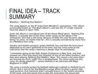 FINAL IDEA – TRACK
SUMMARY
Metallica – ‘Nothing Else Matters’
The song appears as the 8th track from Metallica’s eponymous 1991 album
(universally known as ‘The Black Album’), and was the 3rd single released
from the album in April 1992.
Given the album is considered part of the Heavy Metal genre, ’Nothing Else
Matters’ is actually one of the more softer songs on the album (‘The
Unforgiven’ also had a soft tone). Because of both this and the lyrics about
being “so close, no matter how far”, this is actually considered by many fans
as a Metallica love song.
Vocalist and rhythm guitarist, James Hetfield, has said that the lyrics were
dedicated to his then-girlfriend of the time, but has since come to the
realisation that the song’s meaning is deeper than he anticipated.
“I remember going to the Hells Angels Clubhouse in New York, and they
showed me a film that they'd put together of one of the fallen brothers, and
they were playing 'Nothing Else Matters.' Wow. This means a lot more than
me missing my chick, right? This is brotherhood. The army could use this
song. It's pretty powerful.” – James Hetfield in an interview with Mojo
Magazine in 2008
The song is entirely written by Hetfield (although credited as Hetfield/[Lars]
Ulrich), and is one of the few Metallica songs where he plays a guitar solo.
Lead guitarist, Kirk Hammett didn’t actually feature in the studio recording
of the song, and only learnt how to play the song when the group had
 