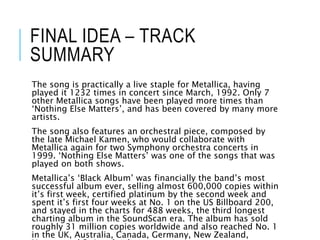 FINAL IDEA – TRACK
SUMMARY
The song is practically a live staple for Metallica, having
played it 1232 times in concert since March, 1992. Only 7
other Metallica songs have been played more times than
‘Nothing Else Matters’, and has been covered by many more
artists.
The song also features an orchestral piece, composed by
the late Michael Kamen, who would collaborate with
Metallica again for two Symphony orchestra concerts in
1999. ‘Nothing Else Matters’ was one of the songs that was
played on both shows.
Metallica’s ‘Black Album’ was financially the band’s most
successful album ever, selling almost 600,000 copies within
it’s first week, certified platinum by the second week and
spent it’s first four weeks at No. 1 on the US Billboard 200,
and stayed in the charts for 488 weeks, the third longest
charting album in the SoundScan era. The album has sold
roughly 31 million copies worldwide and also reached No. 1
in the UK, Australia, Canada, Germany, New Zealand,
 