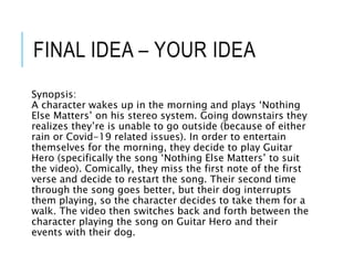 FINAL IDEA – YOUR IDEA
Synopsis:
A character wakes up in the morning and plays ‘Nothing
Else Matters’ on his stereo system. Going downstairs they
realizes they’re is unable to go outside (because of either
rain or Covid-19 related issues). In order to entertain
themselves for the morning, they decide to play Guitar
Hero (specifically the song ‘Nothing Else Matters’ to suit
the video). Comically, they miss the first note of the first
verse and decide to restart the song. Their second time
through the song goes better, but their dog interrupts
them playing, so the character decides to take them for a
walk. The video then switches back and forth between the
character playing the song on Guitar Hero and their
events with their dog.
 