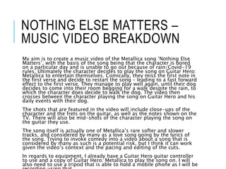 NOTHING ELSE MATTERS –
MUSIC VIDEO BREAKDOWN
My aim is to create a music video of the Metallica song ‘Nothing Else
Matters’, with the basis of the song being that the character is bored
on a particular day and is unable to go out because of rain/Covid-19
rules. Ultimately the character decides to play the song on Guitar Hero:
Metallica to entertain themselves. Comically, they miss the first note in
the first verse and decide to restart the song – leading to a fast forward
effect to the first verse. They manage to play well again, until their dog
decides to come into their room begging for a walk despite the rain, to
which the character does decide to walk the dog. The video then
crosses between the character playing the song on Guitar Hero and his
daily events with their dog.
The shots that are featured in the video will include close-ups of the
character and the frets on the guitar, as well as the notes shown on the
TV. There will also be mid-shots of the character playing the song on
the guitar they use.
The song itself is actually one of Metallica’s rare softer and slower
tracks, and considered by many as a love song going by the lyrics of
the song. Trying to invoke comedy into a video about a song that is
considered by many as such is a potential risk, but I think it can work
given the video’s context and the pacing and editing of the cuts.
In regards to equipment, I already have a Guitar Hero guitar controller
to use and a copy of Guitar Hero: Metallica to play the song on. I will
also need to use a tripod that is able to hold a mobile phone as I will be
 