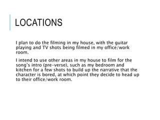 LOCATIONS
I plan to do the filming in my house, with the guitar
playing and TV shots being filmed in my office/work
room.
I intend to use other areas in my house to film for the
song’s intro (pre-verse), such as my bedroom and
kitchen for a few shots to build up the narrative that the
character is bored, at which point they decide to head up
to their office/work room.
 
