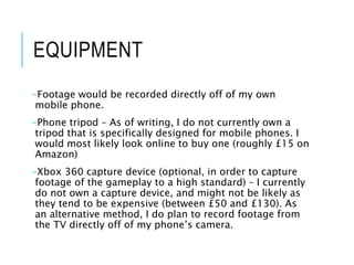 EQUIPMENT
-Footage would be recorded directly off of my own
mobile phone.
-Phone tripod – As of writing, I do not currently own a
tripod that is specifically designed for mobile phones. I
would most likely look online to buy one (roughly £15 on
Amazon)
-Xbox 360 capture device (optional, in order to capture
footage of the gameplay to a high standard) – I currently
do not own a capture device, and might not be likely as
they tend to be expensive (between £50 and £130). As
an alternative method, I do plan to record footage from
the TV directly off of my phone’s camera.
 