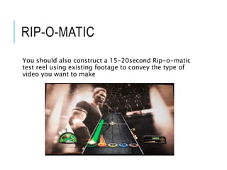 RIP-O-MATIC
You should also construct a 15-20second Rip-o-matic
test reel using existing footage to convey the type of
video you want to make
 