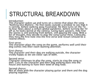 STRUCTURAL BREAKDOWN
Introduction:
The character wakes up and turns on a stereo that plays the song
’Nothing Else Matters’. He then looks outside a window to see that it
is raining, before walking away frustrated. He then turns on the TV
to hear news about a certain global pandemic, before turning the TV
off as he looks bored at the camera. Going back upstairs, they find
the stereo is still working from before, still playing the song. With a
bit of thought, they decide to play the song Guitar Hero. Comically,
they miss the first note into the first verse and restart (should be a
rewind effect).
First verse:
The character plays the song on the game, performs well until their
dog comes into their room wanting attention.
First chorus:
The character and their dog are walking outside, the character
visibly happy as we see close-ups of both.
Second verse:
Character continues to play the song, starts to sing the song as
well. Cuts to the character and their dog walking back into the
house and waiting to have their bowl of dog food.
Second chorus:
Mix of shots with the character playing guitar and them and the dog
playing together.
 