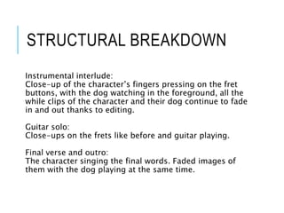 STRUCTURAL BREAKDOWN
Instrumental interlude:
Close-up of the character’s fingers pressing on the fret
buttons, with the dog watching in the foreground, all the
while clips of the character and their dog continue to fade
in and out thanks to editing.
Guitar solo:
Close-ups on the frets like before and guitar playing.
Final verse and outro:
The character singing the final words. Faded images of
them with the dog playing at the same time.
 