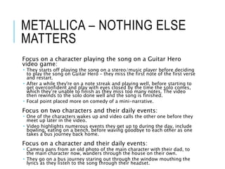 METALLICA – NOTHING ELSE
MATTERS
Focus on a character playing the song on a Guitar Hero
video game:
 They starts off playing the song on a stereo/music player before deciding
to play the song on Guitar Hero – they miss the first note of the first verse
and restart.
 After a while they're on a note streak and playing well, before starting to
get overconfident and play with eyes closed by the time the solo comes,
which they’re unable to finish as they miss too many notes. The video
then rewinds to the solo done well and the song is finished.
 Focal point placed more on comedy of a mini-narrative.
Focus on two characters and their daily events:
 One of the characters wakes up and video calls the other one before they
meet up later in the video.
 Video highlights numerous events they get up to during the day, include
bowling, eating on a bench, before waving goodbye to each other as one
takes a bus journey back home.
Focus on a character and their daily events:
 Camera pans from an old photo of the main character with their dad, to
the main character now, wanders through the house on their own.
 They go on a bus journey staring out through the window mouthing the
lyrics as they listen to the song through their headset.
 