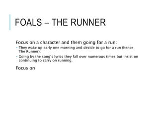 FOALS – THE RUNNER
Focus on a character and them going for a run:
 They wake up early one morning and decide to go for a run (hence
The Runner).
 Going by the song’s lyrics they fall over numerous times but insist on
continuing to carry on running.
Focus on
 