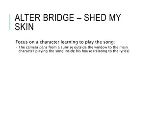 ALTER BRIDGE – SHED MY
SKIN
Focus on a character learning to play the song:
 The camera pans from a sunrise outside the window to the main
character playing the song inside his house (relating to the lyrics)
 