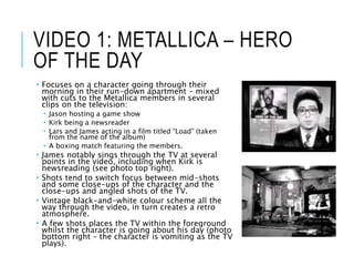 VIDEO 1: METALLICA – HERO
OF THE DAY
 Focuses on a character going through their
morning in their run-down apartment – mixed
with cuts to the Metallica members in several
clips on the television:
 Jason hosting a game show
 Kirk being a newsreader
 Lars and James acting in a film titled “Load” (taken
from the name of the album)
 A boxing match featuring the members.
 James notably sings through the TV at several
points in the video, including when Kirk is
newsreading (see photo top right).
 Shots tend to switch focus between mid-shots
and some close-ups of the character and the
close-ups and angled shots of the TV.
 Vintage black-and-white colour scheme all the
way through the video, in turn creates a retro
atmosphere.
 A few shots places the TV within the foreground
whilst the character is going about his day (photo
bottom right – the character is vomiting as the TV
plays).
 