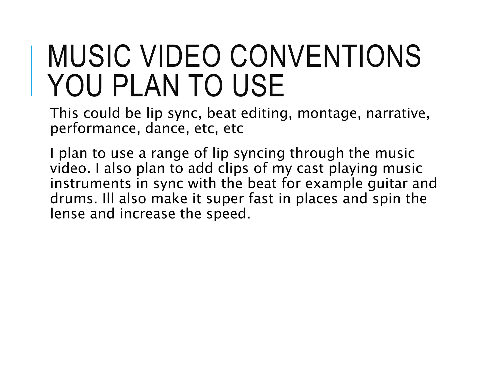 MUSIC VIDEO CONVENTIONS
YOU PLAN TO USE
This could be lip sync, beat editing, montage, narrative,
performance, dance, etc, etc
I plan to use a range of lip syncing through the music
video. I also plan to add clips of my cast playing music
instruments in sync with the beat for example guitar and
drums. Ill also make it super fast in places and spin the
lense and increase the speed.
 