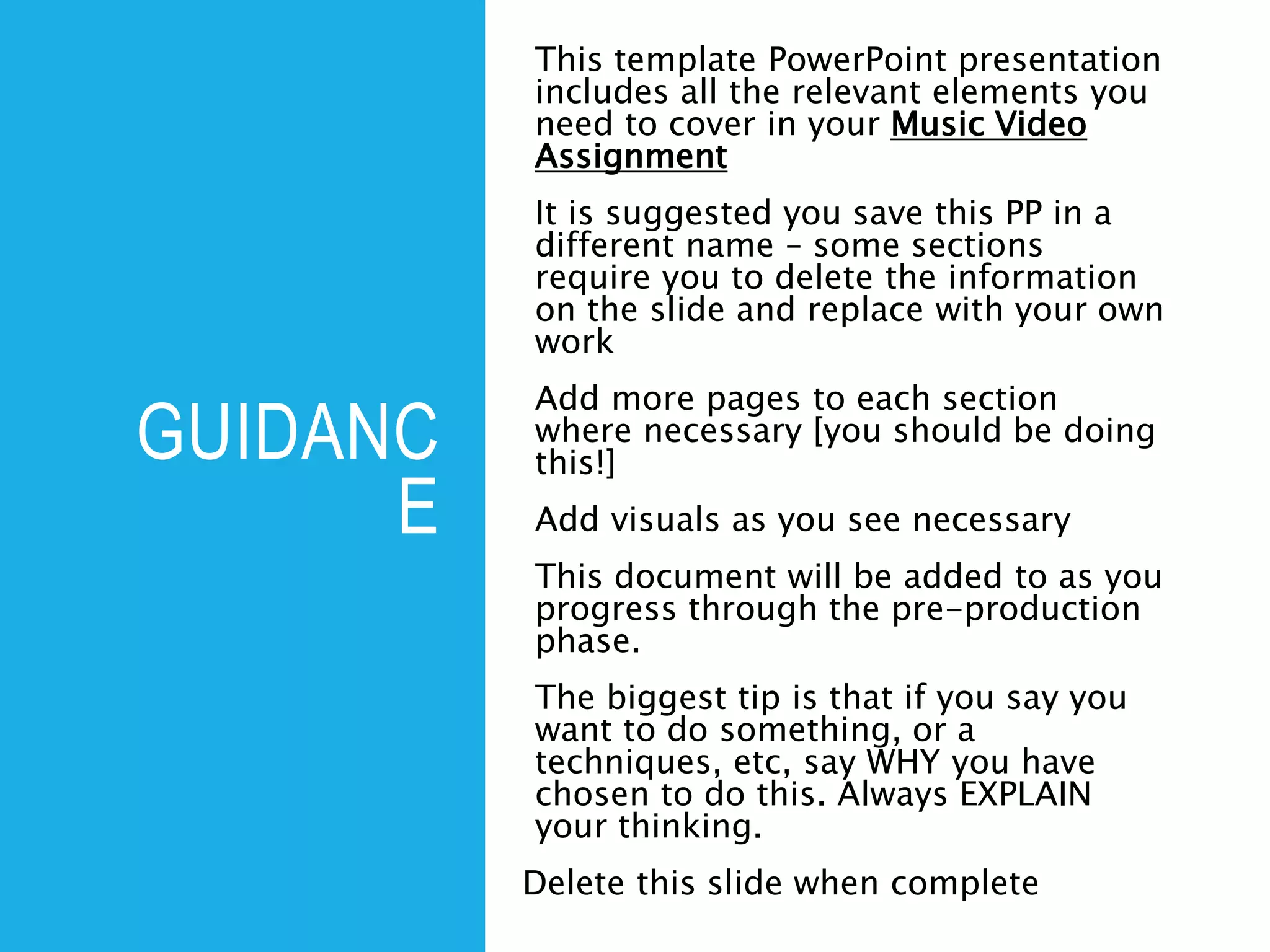 GUIDANC
E
This template PowerPoint presentation
includes all the relevant elements you
need to cover in your Music Video
Assignment
It is suggested you save this PP in a
different name – some sections
require you to delete the information
on the slide and replace with your own
work
Add more pages to each section
where necessary [you should be doing
this!]
Add visuals as you see necessary
This document will be added to as you
progress through the pre-production
phase.
The biggest tip is that if you say you
want to do something, or a
techniques, etc, say WHY you have
chosen to do this. Always EXPLAIN
your thinking.
Delete this slide when complete
 