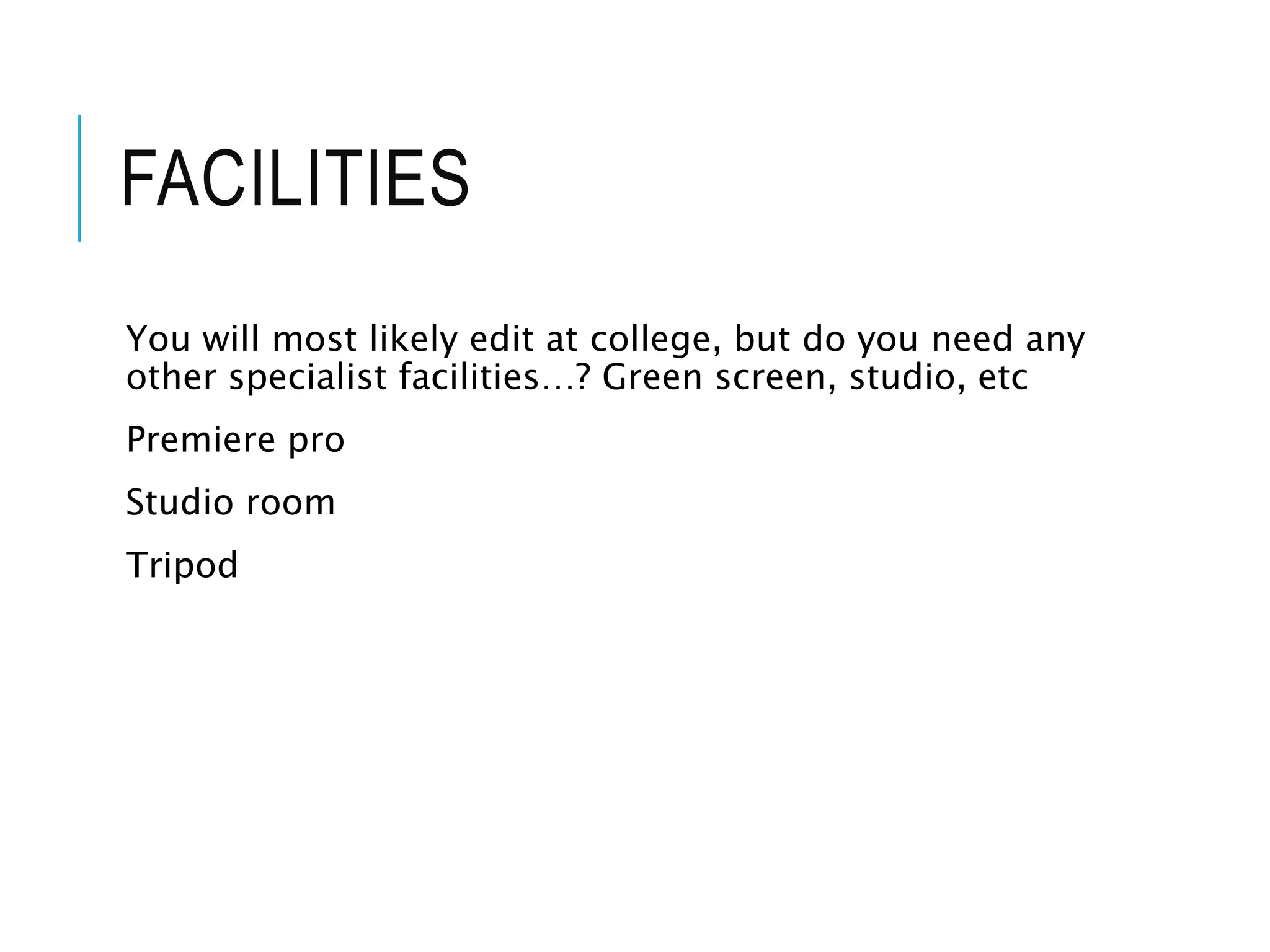 FACILITIES
You will most likely edit at college, but do you need any
other specialist facilities…? Green screen, studio, etc
Premiere pro
Studio room
Tripod
 